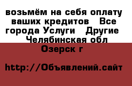 возьмём на себя оплату ваших кредитов - Все города Услуги » Другие   . Челябинская обл.,Озерск г.